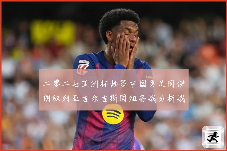 二零二七亚洲杯抽签中国男足同伊朗叙利亚吉尔吉斯同组备战分析战术观察