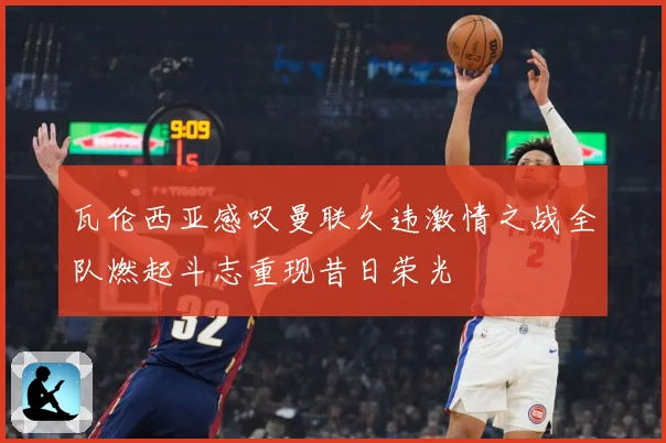 瓦伦西亚感叹曼联久违激情之战全队燃起斗志重现昔日荣光