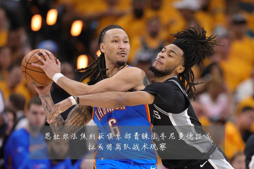 恩杜尔法焦利获俱乐部青睐法齐尼曼德拉戈拉或将离队战术观察