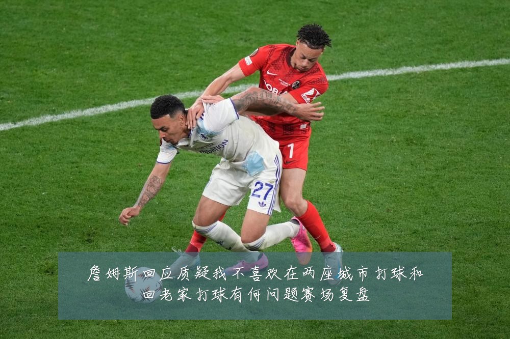 詹姆斯回应质疑我不喜欢在两座城市打球和回老家打球有何问题赛场复盘